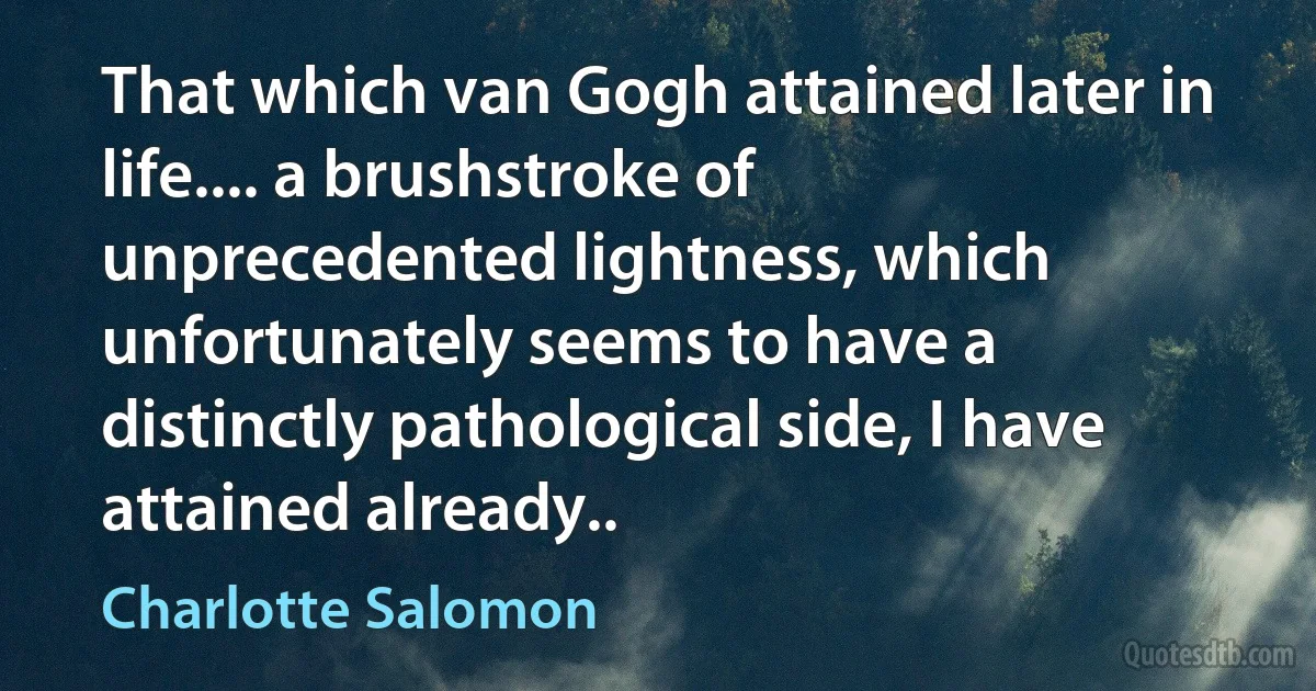 That which van Gogh attained later in life.... a brushstroke of unprecedented lightness, which unfortunately seems to have a distinctly pathological side, I have attained already.. (Charlotte Salomon)