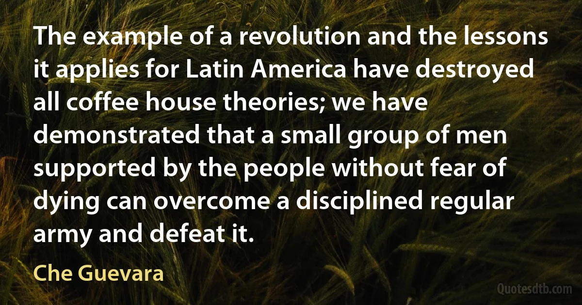 The example of a revolution and the lessons it applies for Latin America have destroyed all coffee house theories; we have demonstrated that a small group of men supported by the people without fear of dying can overcome a disciplined regular army and defeat it. (Che Guevara)