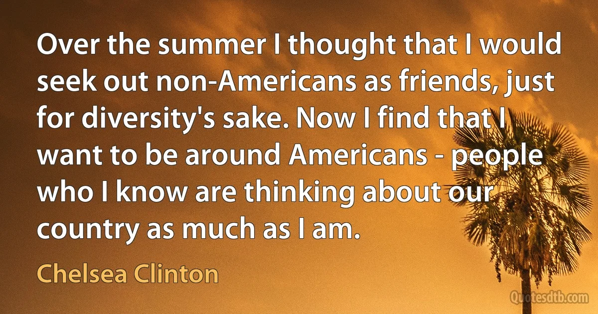 Over the summer I thought that I would seek out non-Americans as friends, just for diversity's sake. Now I find that I want to be around Americans - people who I know are thinking about our country as much as I am. (Chelsea Clinton)