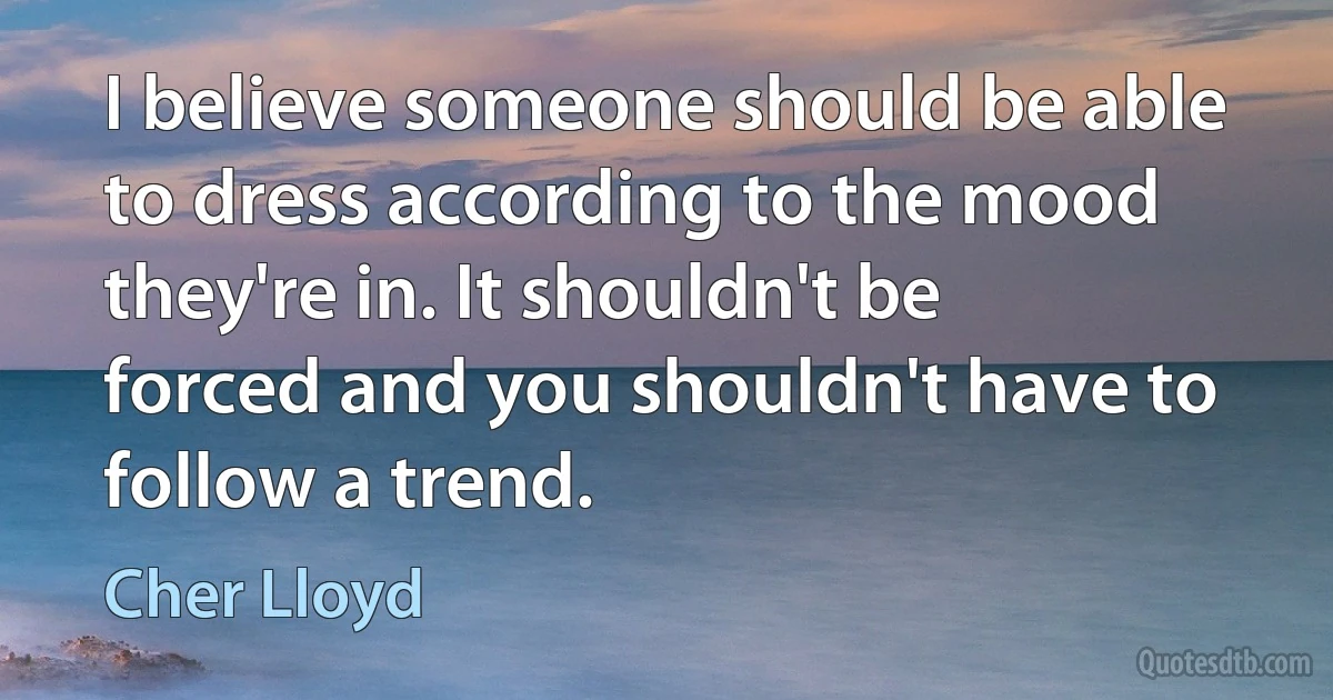 I believe someone should be able to dress according to the mood they're in. It shouldn't be forced and you shouldn't have to follow a trend. (Cher Lloyd)