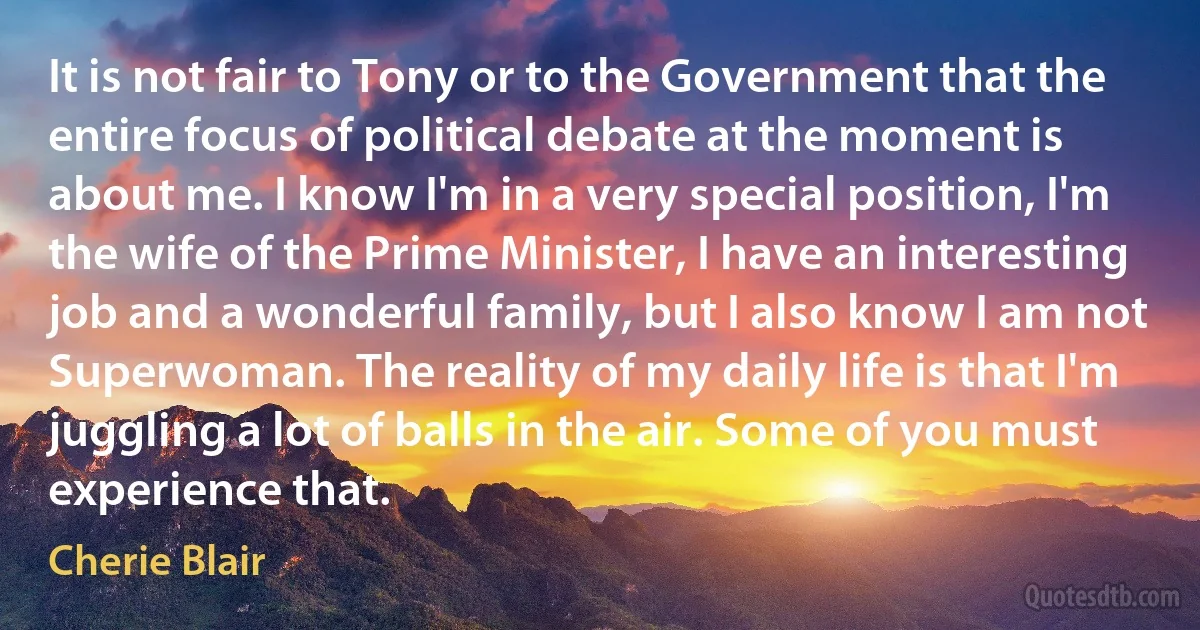 It is not fair to Tony or to the Government that the entire focus of political debate at the moment is about me. I know I'm in a very special position, I'm the wife of the Prime Minister, I have an interesting job and a wonderful family, but I also know I am not Superwoman. The reality of my daily life is that I'm juggling a lot of balls in the air. Some of you must experience that. (Cherie Blair)