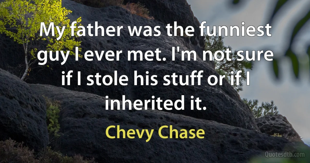 My father was the funniest guy I ever met. I'm not sure if I stole his stuff or if I inherited it. (Chevy Chase)