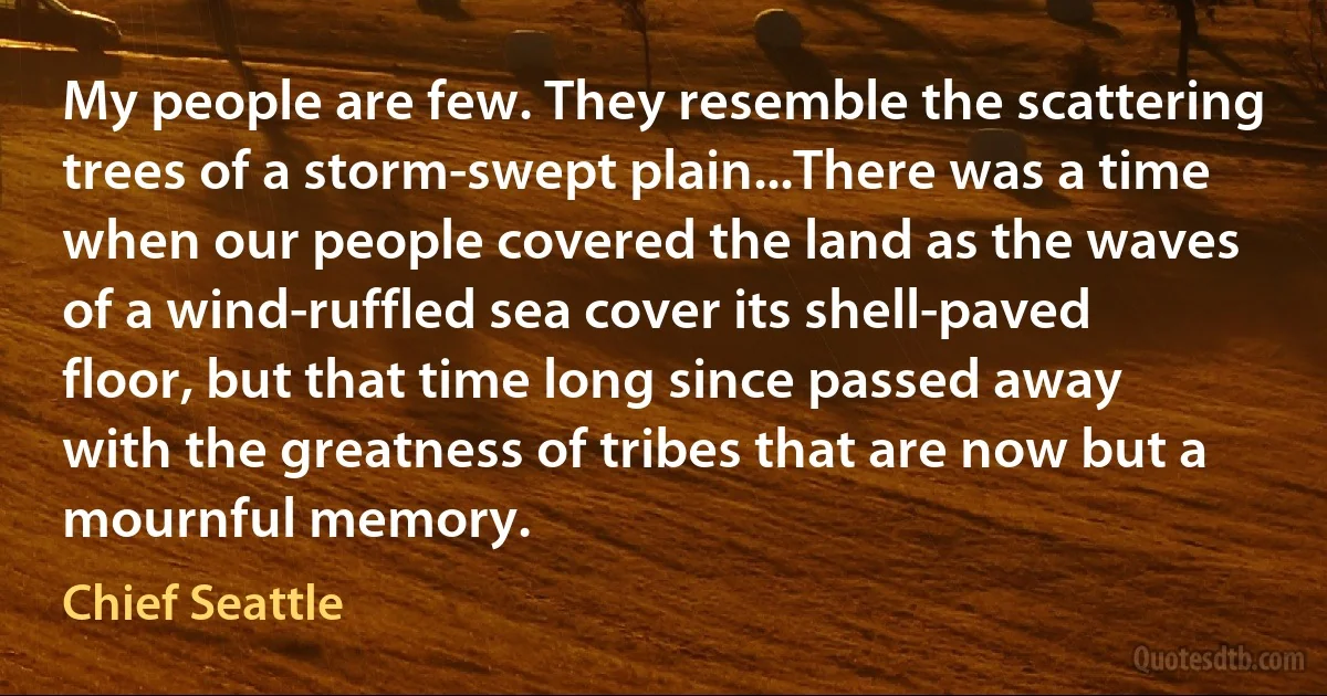 My people are few. They resemble the scattering trees of a storm-swept plain...There was a time when our people covered the land as the waves of a wind-ruffled sea cover its shell-paved floor, but that time long since passed away with the greatness of tribes that are now but a mournful memory. (Chief Seattle)