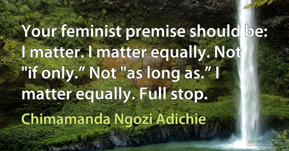 Your feminist premise should be: I matter. I matter equally. Not "if only.” Not "as long as.” I matter equally. Full stop. (Chimamanda Ngozi Adichie)