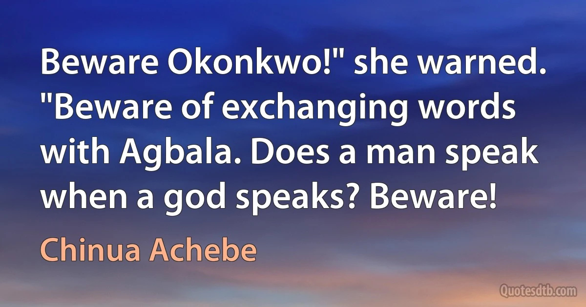 Beware Okonkwo!" she warned. "Beware of exchanging words with Agbala. Does a man speak when a god speaks? Beware! (Chinua Achebe)