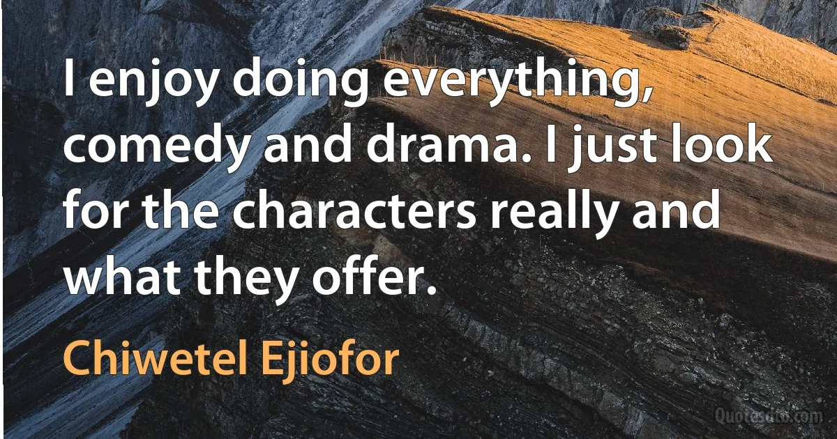 I enjoy doing everything, comedy and drama. I just look for the characters really and what they offer. (Chiwetel Ejiofor)