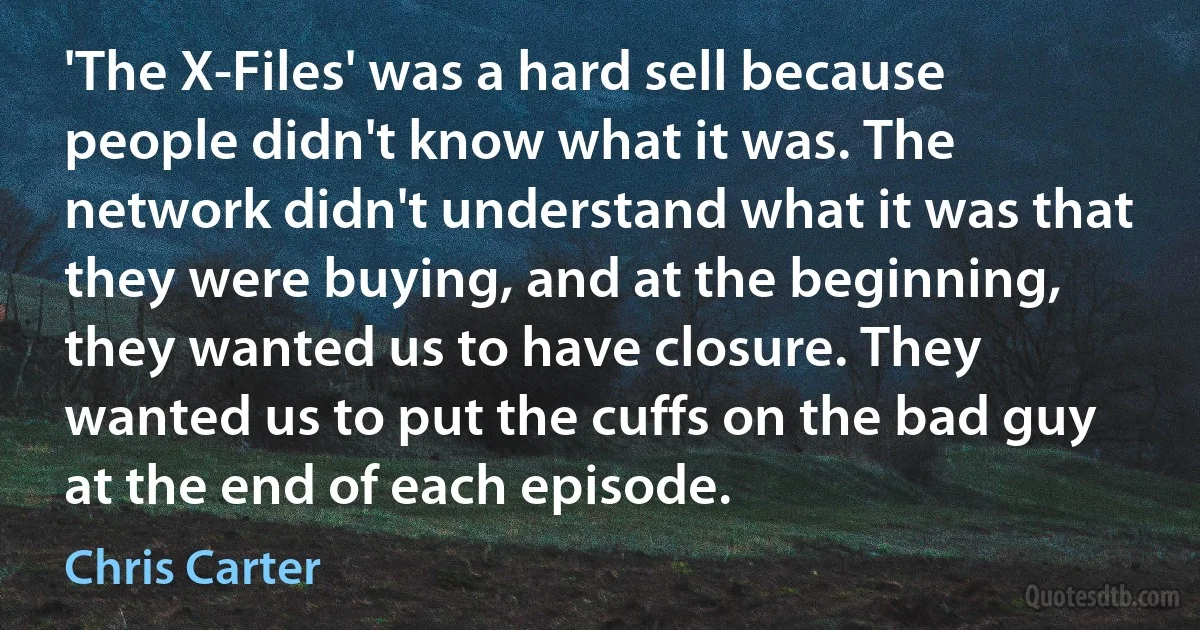 'The X-Files' was a hard sell because people didn't know what it was. The network didn't understand what it was that they were buying, and at the beginning, they wanted us to have closure. They wanted us to put the cuffs on the bad guy at the end of each episode. (Chris Carter)