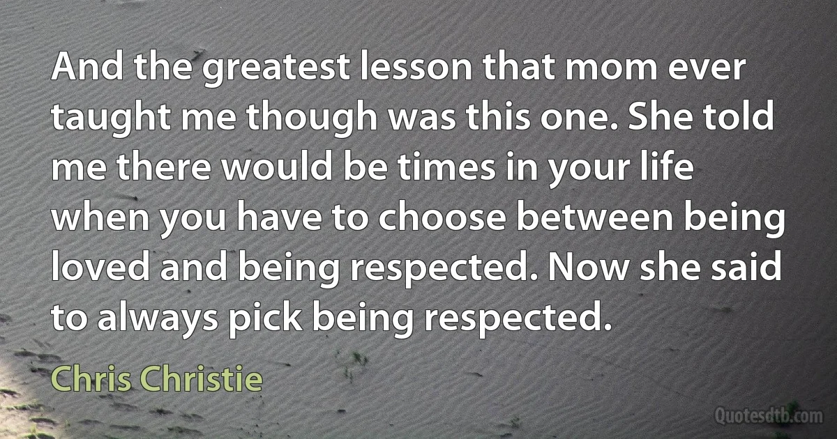 And the greatest lesson that mom ever taught me though was this one. She told me there would be times in your life when you have to choose between being loved and being respected. Now she said to always pick being respected. (Chris Christie)