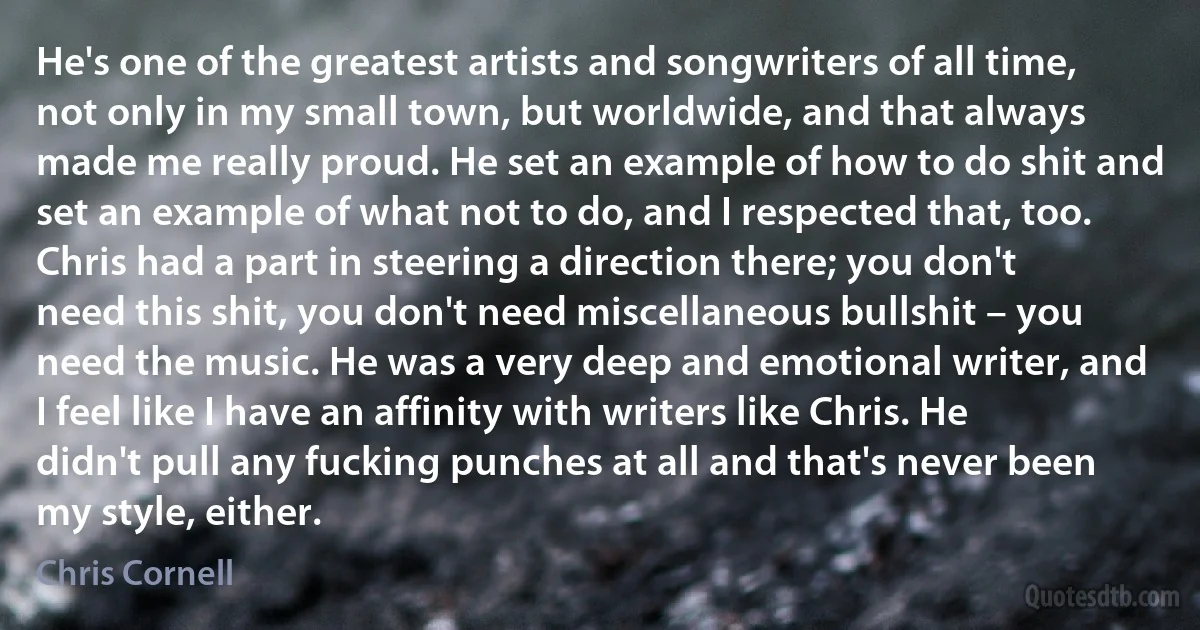 He's one of the greatest artists and songwriters of all time, not only in my small town, but worldwide, and that always made me really proud. He set an example of how to do shit and set an example of what not to do, and I respected that, too. Chris had a part in steering a direction there; you don't need this shit, you don't need miscellaneous bullshit – you need the music. He was a very deep and emotional writer, and I feel like I have an affinity with writers like Chris. He didn't pull any fucking punches at all and that's never been my style, either. (Chris Cornell)