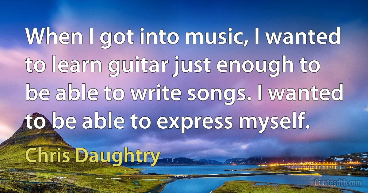 When I got into music, I wanted to learn guitar just enough to be able to write songs. I wanted to be able to express myself. (Chris Daughtry)