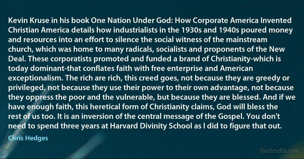 Kevin Kruse in his book One Nation Under God: How Corporate America Invented Christian America details how industrialists in the 1930s and 1940s poured money and resources into an effort to silence the social witness of the mainstream church, which was home to many radicals, socialists and proponents of the New Deal. These corporatists promoted and funded a brand of Christianity-which is today dominant-that conflates faith with free enterprise and American exceptionalism. The rich are rich, this creed goes, not because they are greedy or privileged, not because they use their power to their own advantage, not because they oppress the poor and the vulnerable, but because they are blessed. And if we have enough faith, this heretical form of Christianity claims, God will bless the rest of us too. It is an inversion of the central message of the Gospel. You don't need to spend three years at Harvard Divinity School as I did to figure that out. (Chris Hedges)