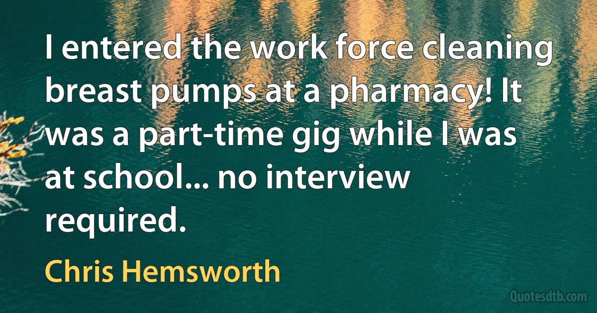 I entered the work force cleaning breast pumps at a pharmacy! It was a part-time gig while I was at school... no interview required. (Chris Hemsworth)