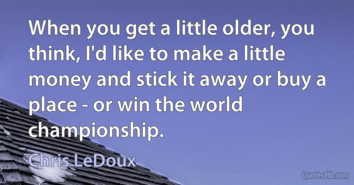 When you get a little older, you think, I'd like to make a little money and stick it away or buy a place - or win the world championship. (Chris LeDoux)