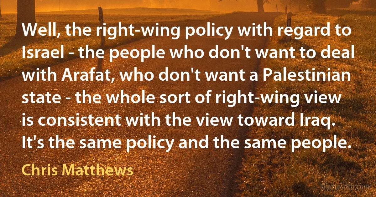 Well, the right-wing policy with regard to Israel - the people who don't want to deal with Arafat, who don't want a Palestinian state - the whole sort of right-wing view is consistent with the view toward Iraq. It's the same policy and the same people. (Chris Matthews)