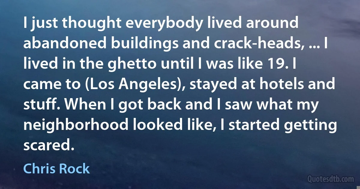 I just thought everybody lived around abandoned buildings and crack-heads, ... I lived in the ghetto until I was like 19. I came to (Los Angeles), stayed at hotels and stuff. When I got back and I saw what my neighborhood looked like, I started getting scared. (Chris Rock)