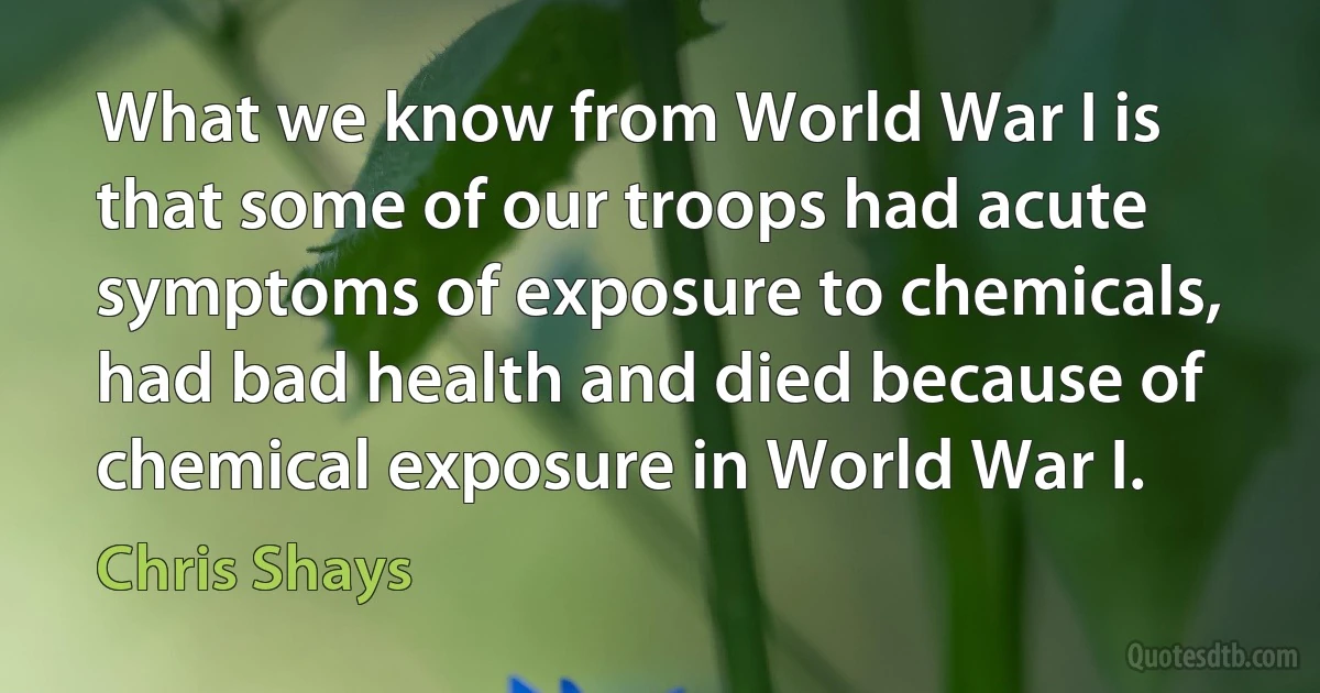 What we know from World War I is that some of our troops had acute symptoms of exposure to chemicals, had bad health and died because of chemical exposure in World War I. (Chris Shays)