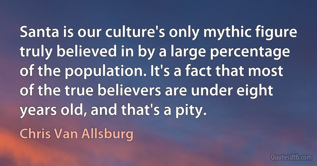 Santa is our culture's only mythic figure truly believed in by a large percentage of the population. It's a fact that most of the true believers are under eight years old, and that's a pity. (Chris Van Allsburg)