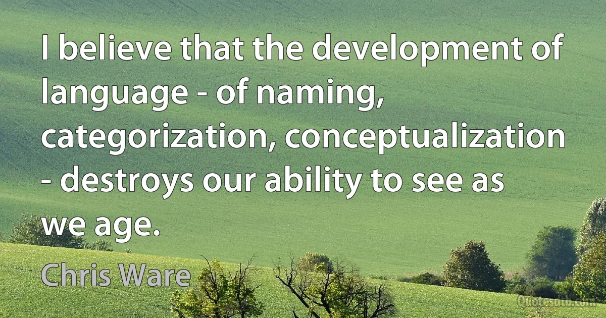 I believe that the development of language - of naming, categorization, conceptualization - destroys our ability to see as we age. (Chris Ware)