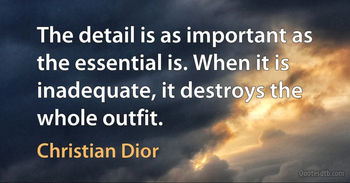 The detail is as important as the essential is. When it is inadequate, it destroys the whole outfit. (Christian Dior)