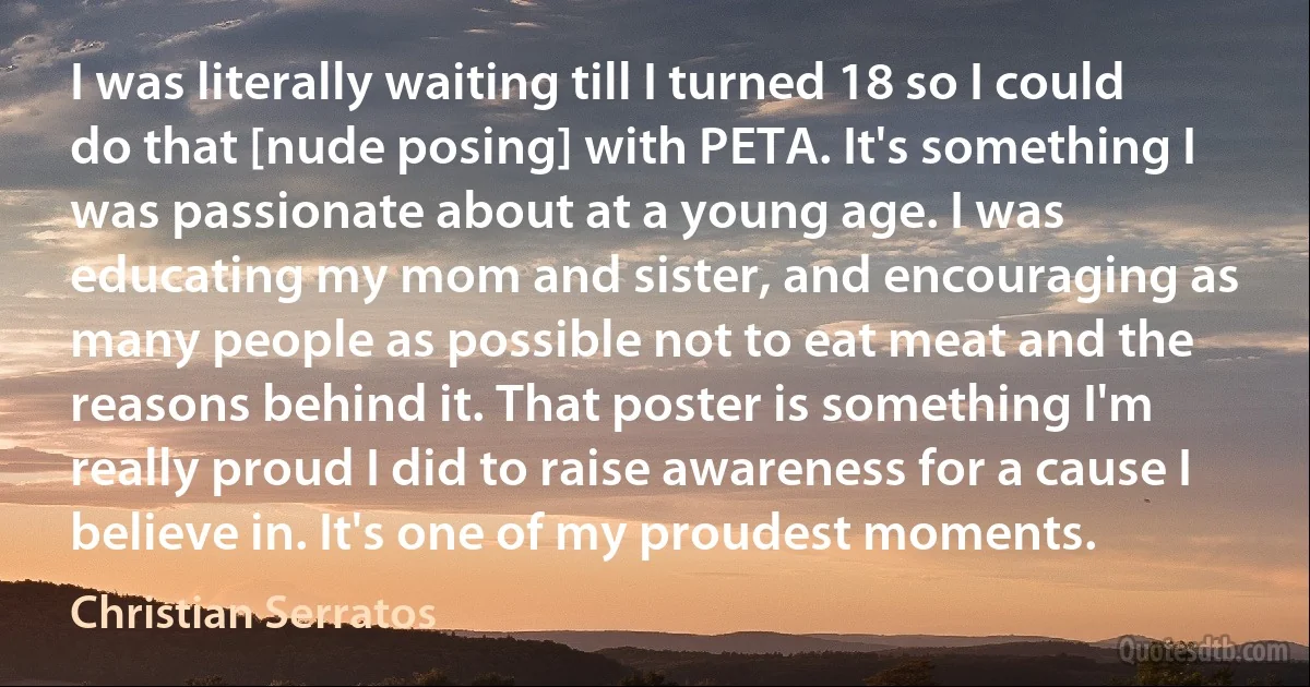 I was literally waiting till I turned 18 so I could do that [nude posing] with PETA. It's something I was passionate about at a young age. I was educating my mom and sister, and encouraging as many people as possible not to eat meat and the reasons behind it. That poster is something I'm really proud I did to raise awareness for a cause I believe in. It's one of my proudest moments. (Christian Serratos)