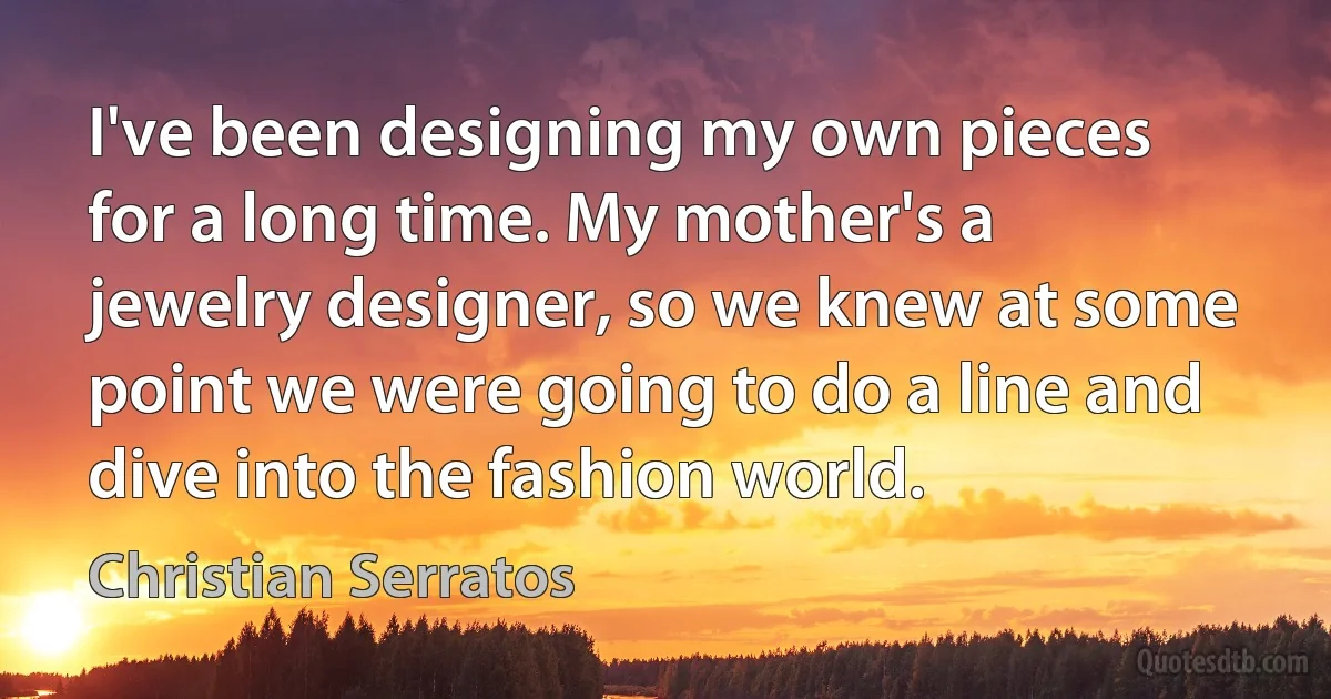 I've been designing my own pieces for a long time. My mother's a jewelry designer, so we knew at some point we were going to do a line and dive into the fashion world. (Christian Serratos)