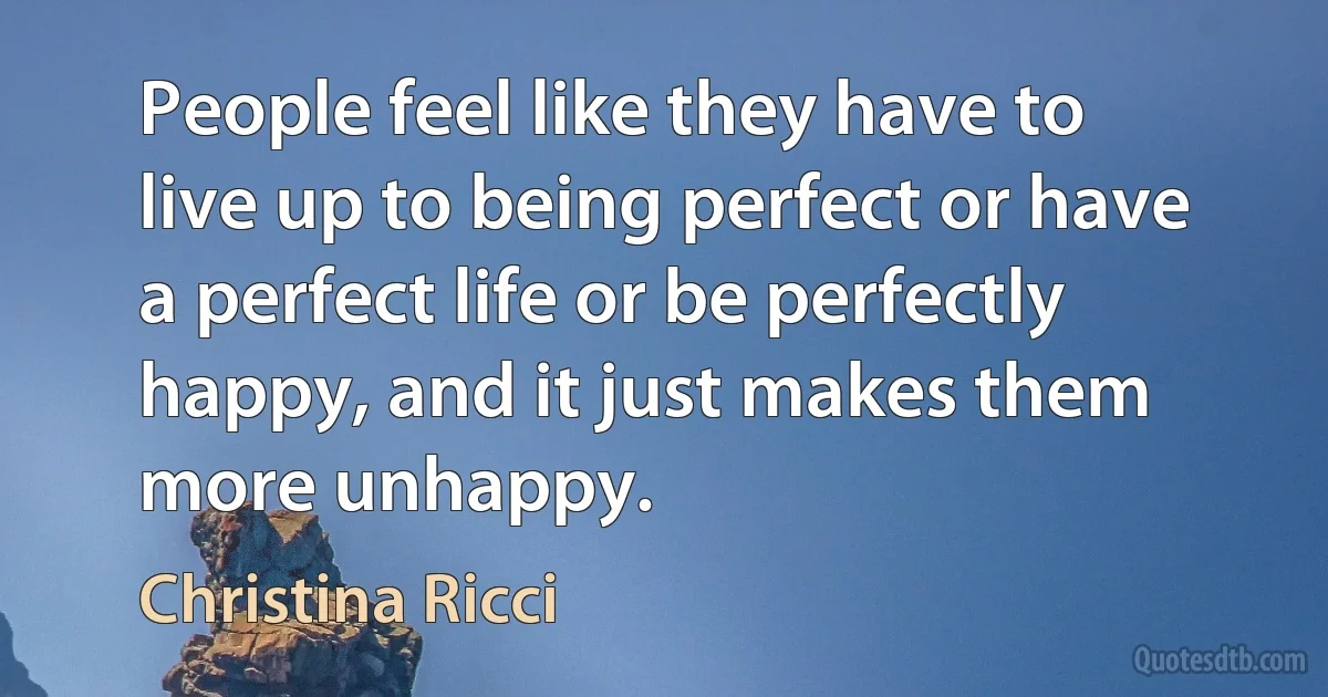 People feel like they have to live up to being perfect or have a perfect life or be perfectly happy, and it just makes them more unhappy. (Christina Ricci)