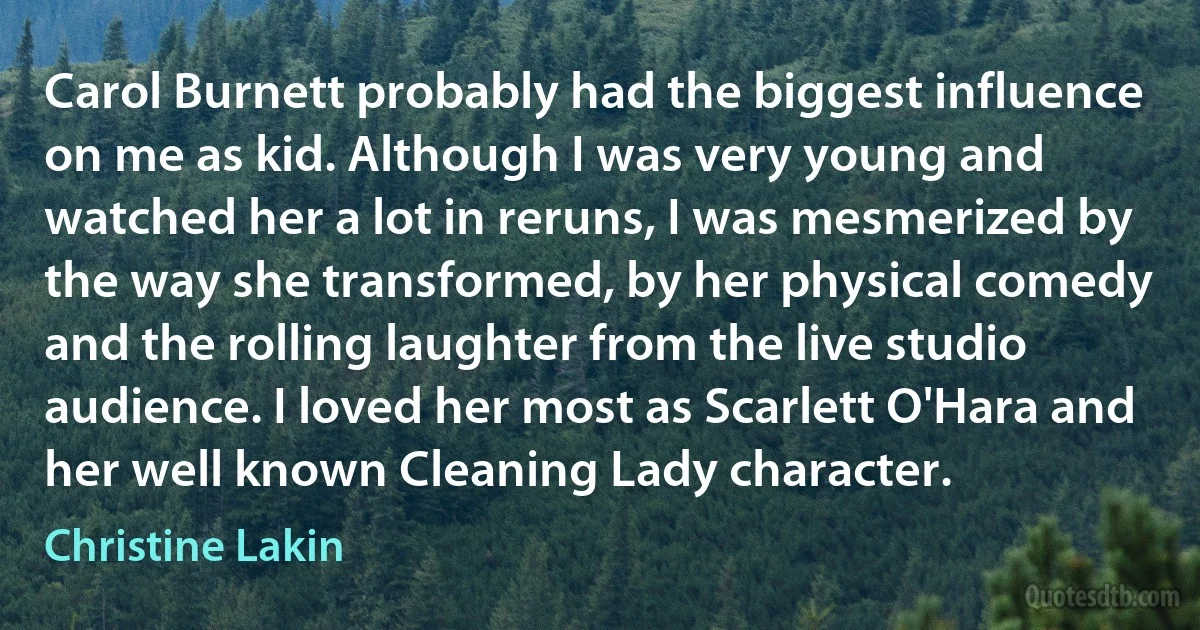 Carol Burnett probably had the biggest influence on me as kid. Although I was very young and watched her a lot in reruns, I was mesmerized by the way she transformed, by her physical comedy and the rolling laughter from the live studio audience. I loved her most as Scarlett O'Hara and her well known Cleaning Lady character. (Christine Lakin)