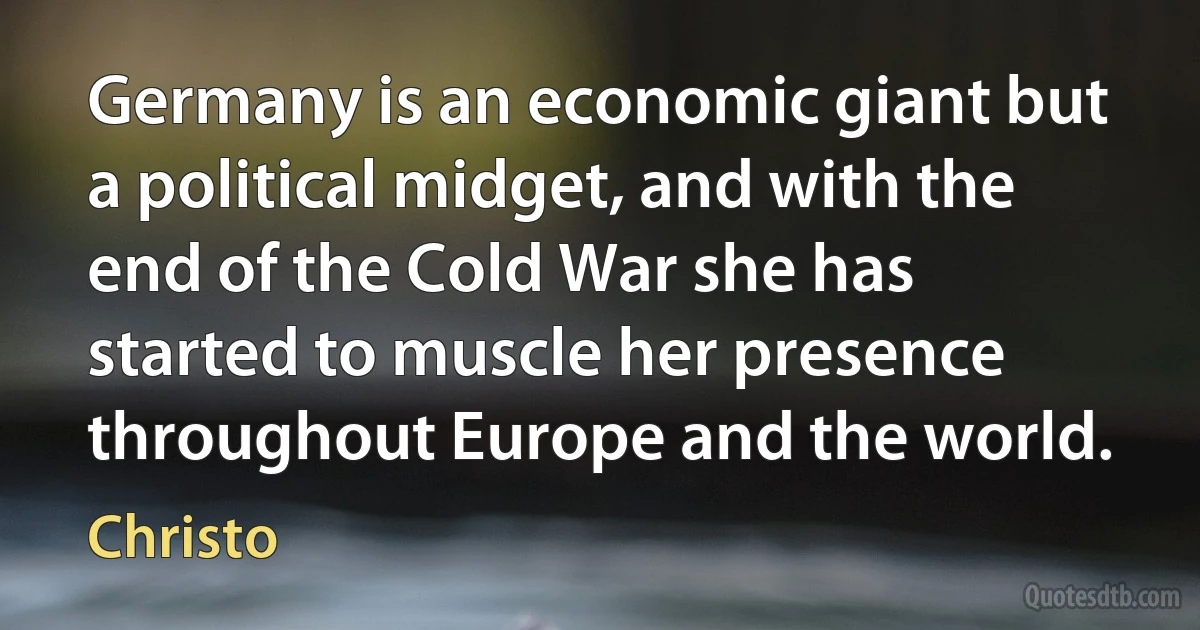 Germany is an economic giant but a political midget, and with the end of the Cold War she has started to muscle her presence throughout Europe and the world. (Christo)