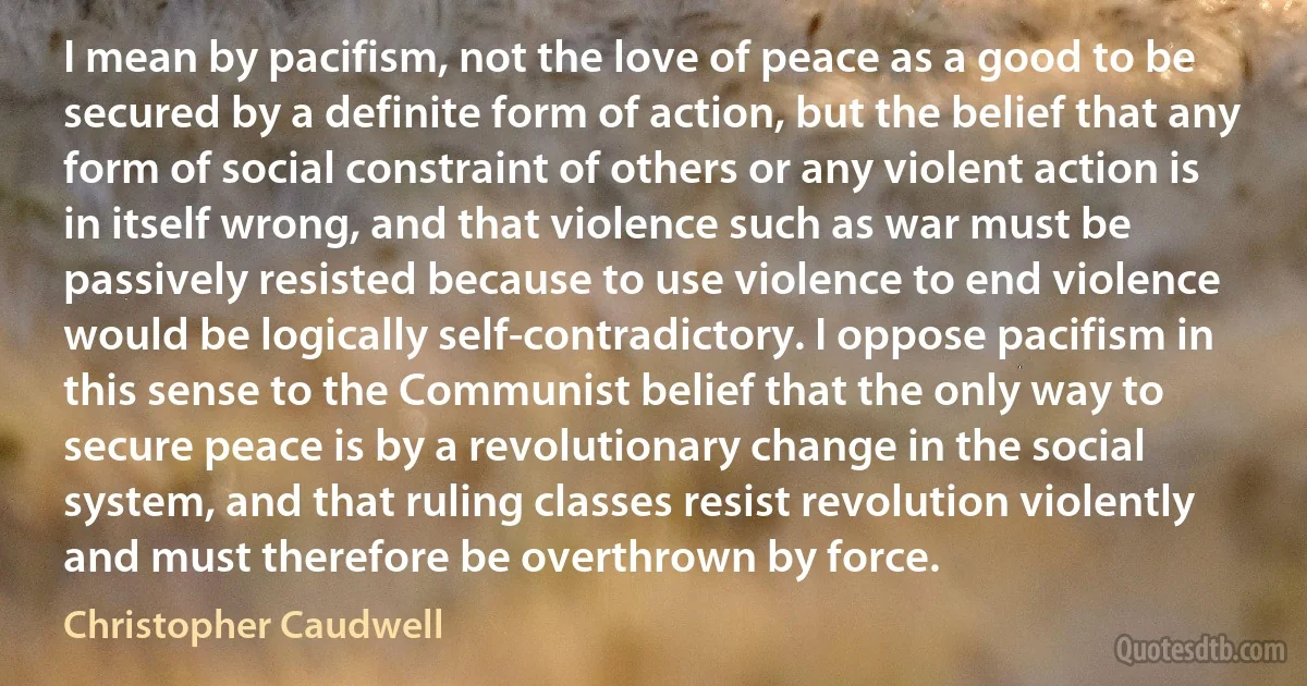 I mean by pacifism, not the love of peace as a good to be secured by a definite form of action, but the belief that any form of social constraint of others or any violent action is in itself wrong, and that violence such as war must be passively resisted because to use violence to end violence would be logically self-contradictory. I oppose pacifism in this sense to the Communist belief that the only way to secure peace is by a revolutionary change in the social system, and that ruling classes resist revolution violently and must therefore be overthrown by force. (Christopher Caudwell)