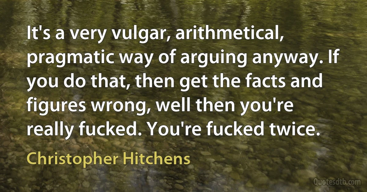 It's a very vulgar, arithmetical, pragmatic way of arguing anyway. If you do that, then get the facts and figures wrong, well then you're really fucked. You're fucked twice. (Christopher Hitchens)