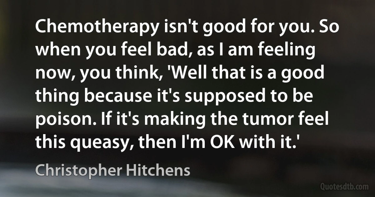 Chemotherapy isn't good for you. So when you feel bad, as I am feeling now, you think, 'Well that is a good thing because it's supposed to be poison. If it's making the tumor feel this queasy, then I'm OK with it.' (Christopher Hitchens)