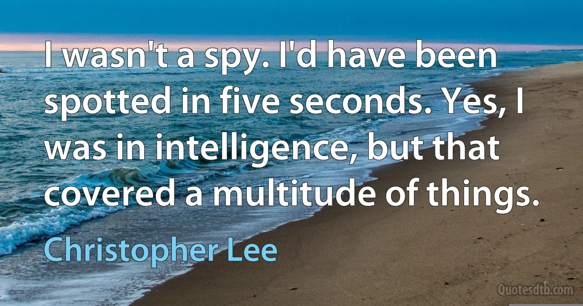 I wasn't a spy. I'd have been spotted in five seconds. Yes, I was in intelligence, but that covered a multitude of things. (Christopher Lee)