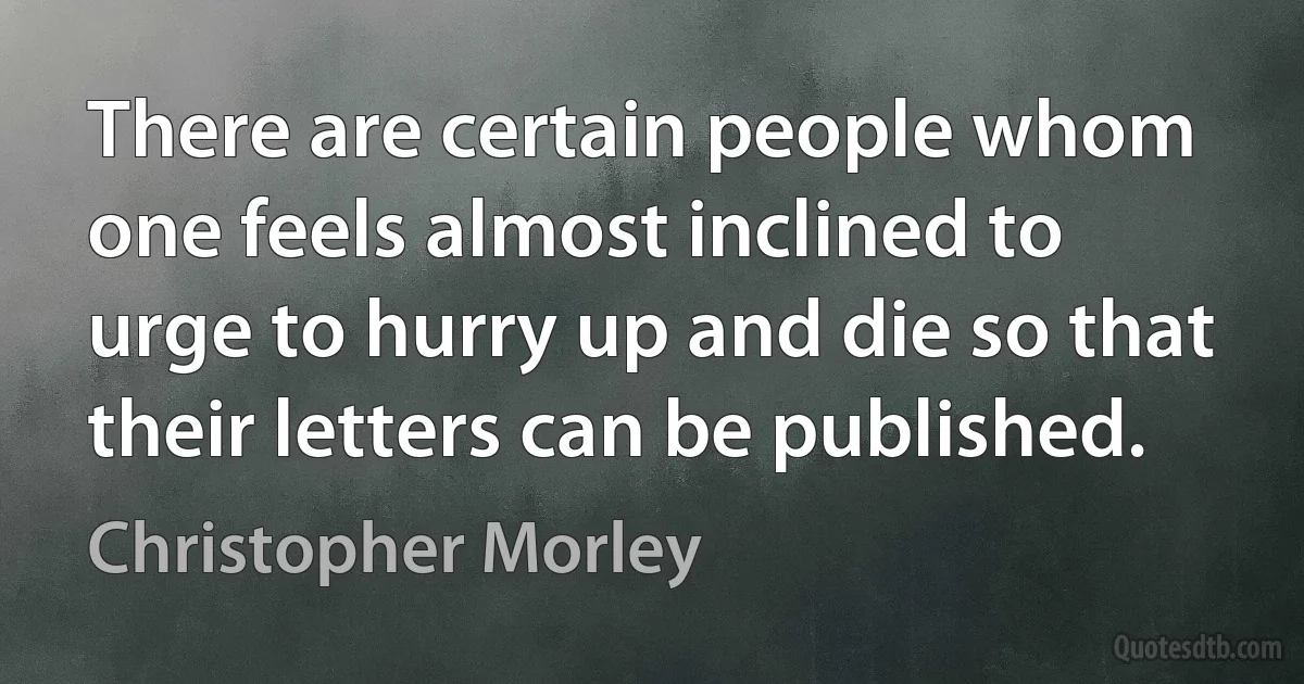 There are certain people whom one feels almost inclined to urge to hurry up and die so that their letters can be published. (Christopher Morley)