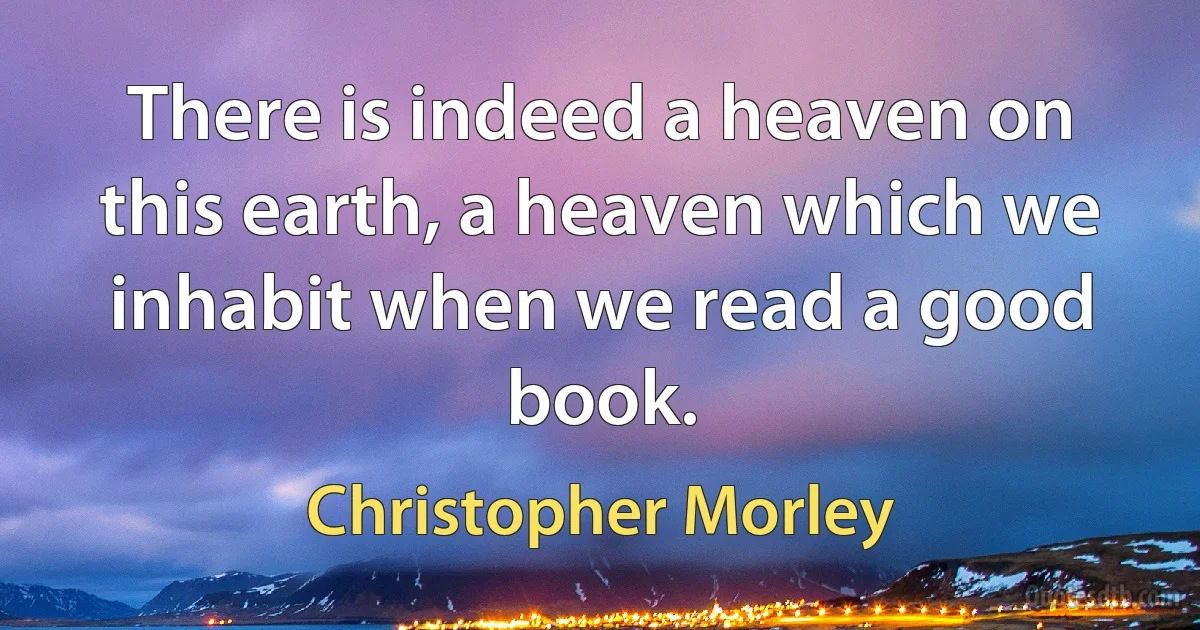 There is indeed a heaven on this earth, a heaven which we inhabit when we read a good book. (Christopher Morley)