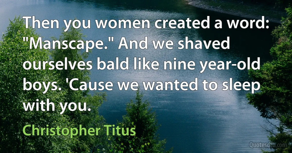 Then you women created a word: "Manscape." And we shaved ourselves bald like nine year-old boys. 'Cause we wanted to sleep with you. (Christopher Titus)