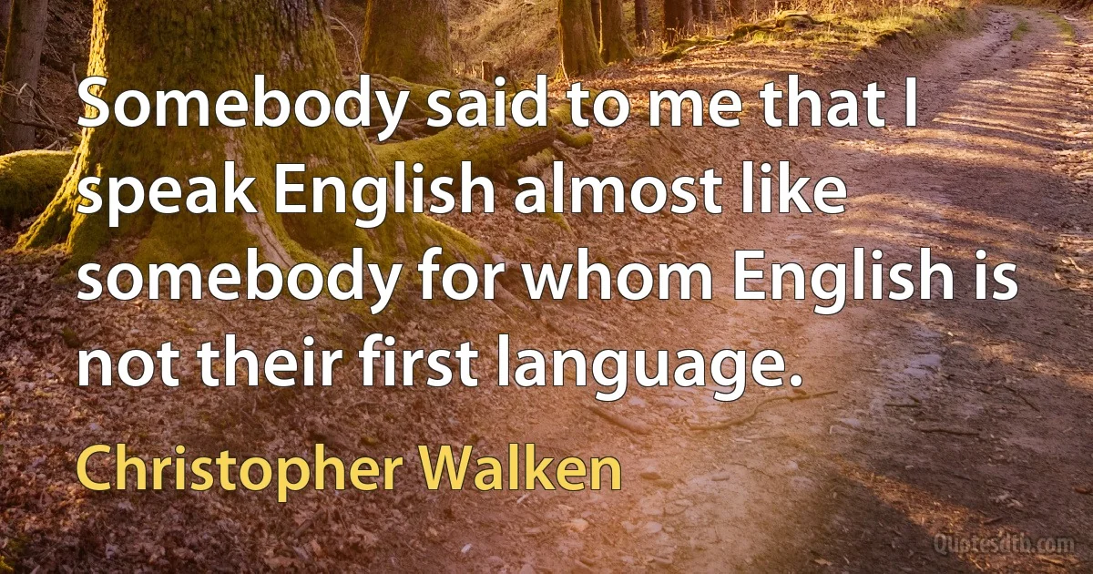 Somebody said to me that I speak English almost like somebody for whom English is not their first language. (Christopher Walken)