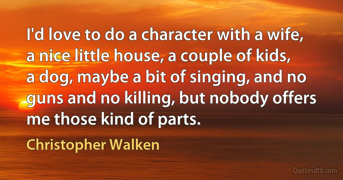 I'd love to do a character with a wife, a nice little house, a couple of kids, a dog, maybe a bit of singing, and no guns and no killing, but nobody offers me those kind of parts. (Christopher Walken)