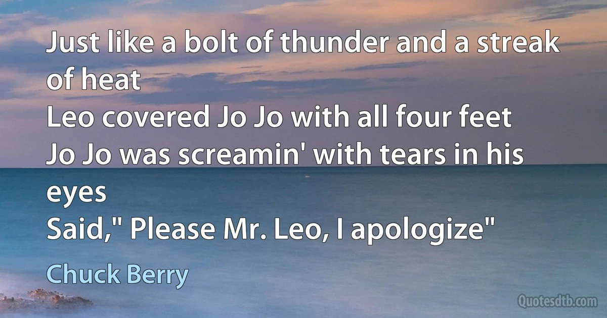 Just like a bolt of thunder and a streak of heat
Leo covered Jo Jo with all four feet
Jo Jo was screamin' with tears in his eyes
Said," Please Mr. Leo, I apologize" (Chuck Berry)