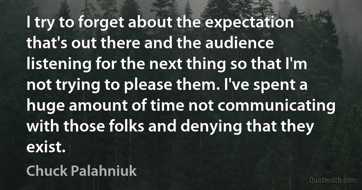 I try to forget about the expectation that's out there and the audience listening for the next thing so that I'm not trying to please them. I've spent a huge amount of time not communicating with those folks and denying that they exist. (Chuck Palahniuk)