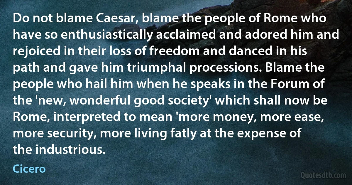 Do not blame Caesar, blame the people of Rome who have so enthusiastically acclaimed and adored him and rejoiced in their loss of freedom and danced in his path and gave him triumphal processions. Blame the people who hail him when he speaks in the Forum of the 'new, wonderful good society' which shall now be Rome, interpreted to mean 'more money, more ease, more security, more living fatly at the expense of the industrious. (Cicero)