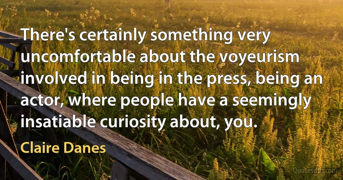 There's certainly something very uncomfortable about the voyeurism involved in being in the press, being an actor, where people have a seemingly insatiable curiosity about, you. (Claire Danes)