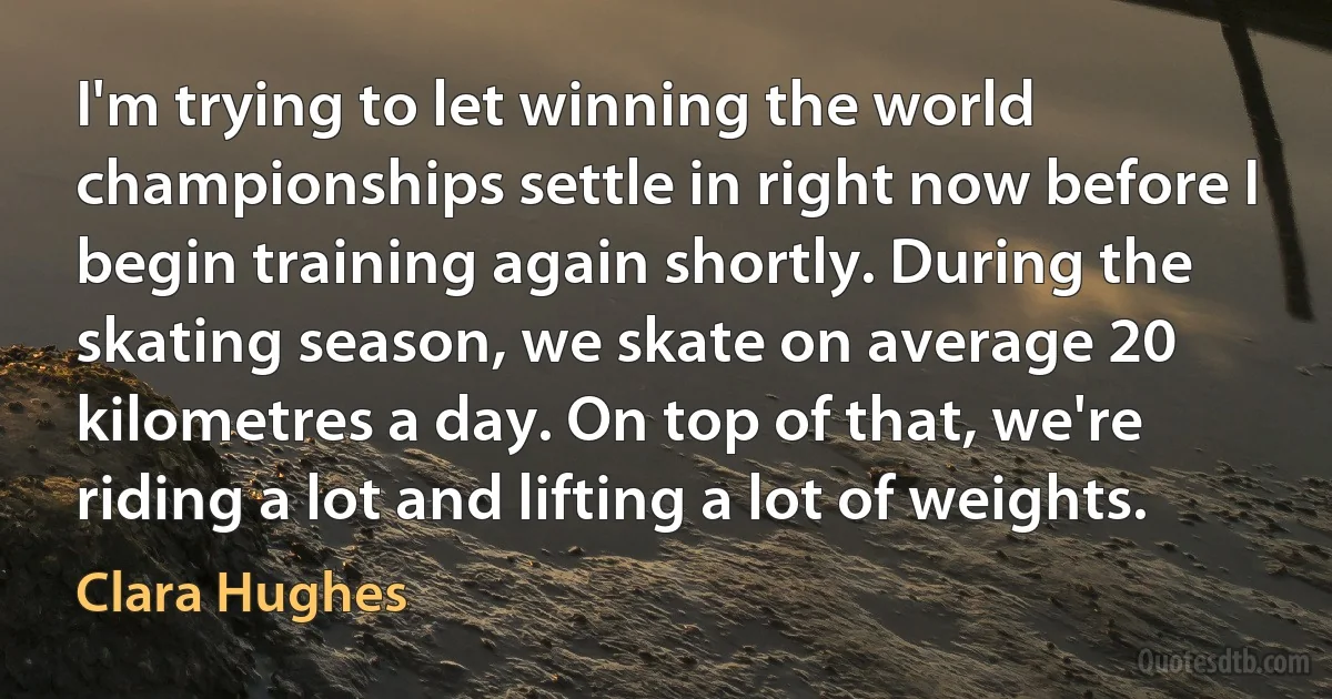 I'm trying to let winning the world championships settle in right now before I begin training again shortly. During the skating season, we skate on average 20 kilometres a day. On top of that, we're riding a lot and lifting a lot of weights. (Clara Hughes)