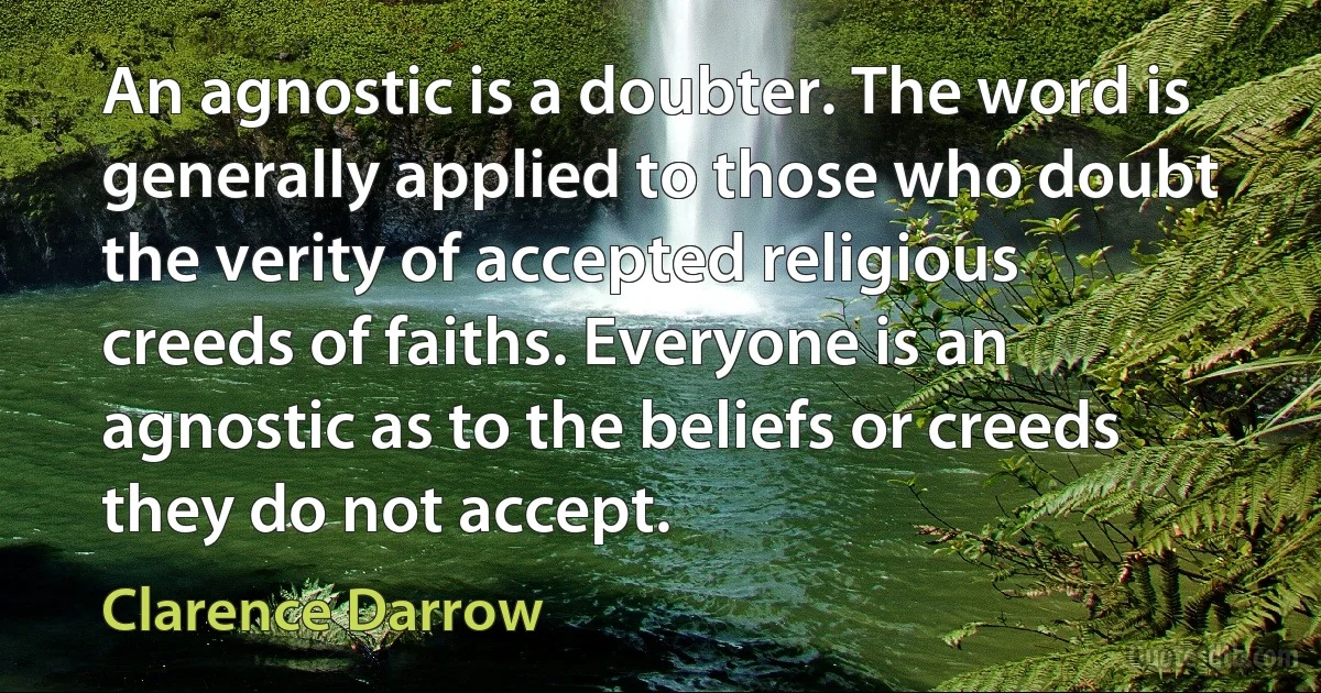 An agnostic is a doubter. The word is generally applied to those who doubt the verity of accepted religious creeds of faiths. Everyone is an agnostic as to the beliefs or creeds they do not accept. (Clarence Darrow)