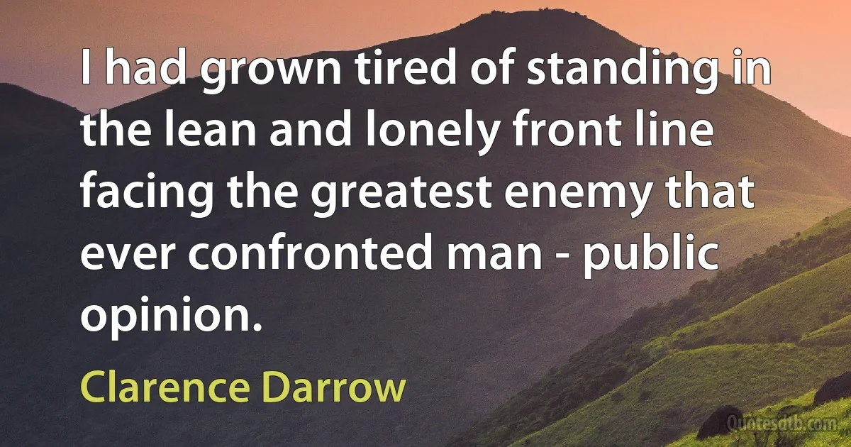 I had grown tired of standing in the lean and lonely front line facing the greatest enemy that ever confronted man - public opinion. (Clarence Darrow)