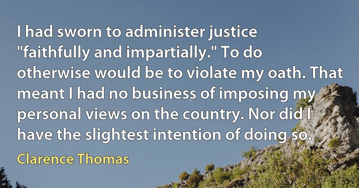 I had sworn to administer justice "faithfully and impartially." To do otherwise would be to violate my oath. That meant I had no business of imposing my personal views on the country. Nor did I have the slightest intention of doing so. (Clarence Thomas)