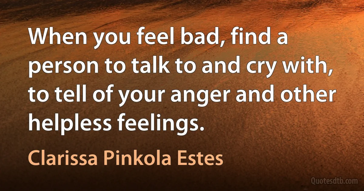 When you feel bad, find a person to talk to and cry with, to tell of your anger and other helpless feelings. (Clarissa Pinkola Estes)