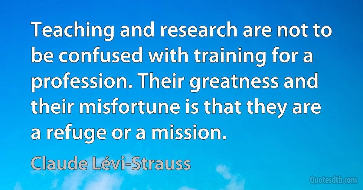 Teaching and research are not to be confused with training for a profession. Their greatness and their misfortune is that they are a refuge or a mission. (Claude Lévi-Strauss)