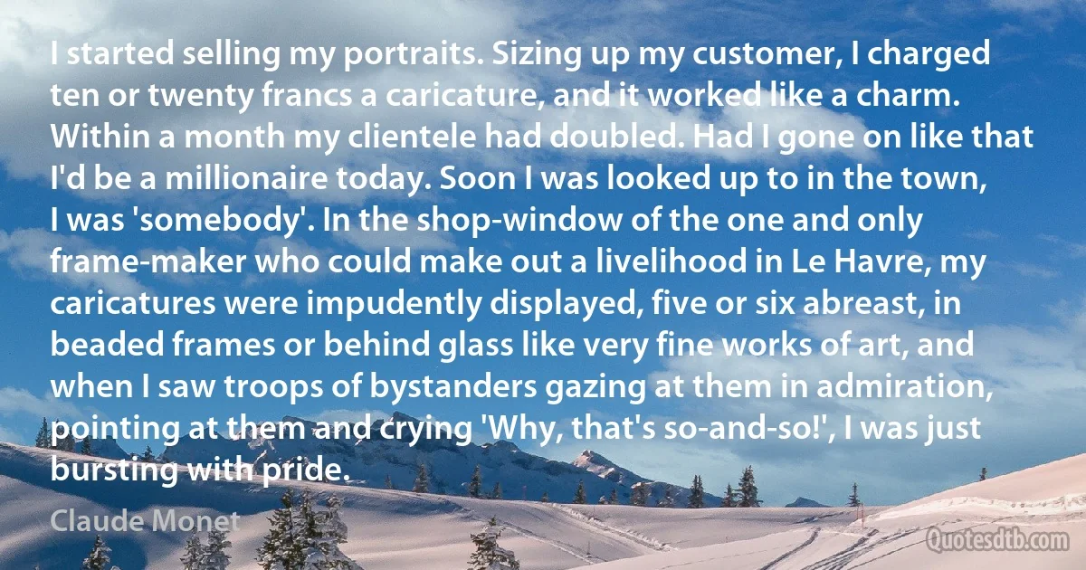 I started selling my portraits. Sizing up my customer, I charged ten or twenty francs a caricature, and it worked like a charm. Within a month my clientele had doubled. Had I gone on like that I'd be a millionaire today. Soon I was looked up to in the town, I was 'somebody'. In the shop-window of the one and only frame-maker who could make out a livelihood in Le Havre, my caricatures were impudently displayed, five or six abreast, in beaded frames or behind glass like very fine works of art, and when I saw troops of bystanders gazing at them in admiration, pointing at them and crying 'Why, that's so-and-so!', I was just bursting with pride. (Claude Monet)