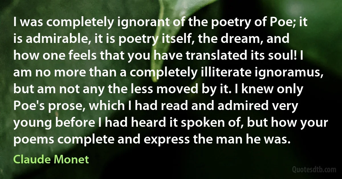 I was completely ignorant of the poetry of Poe; it is admirable, it is poetry itself, the dream, and how one feels that you have translated its soul! I am no more than a completely illiterate ignoramus, but am not any the less moved by it. I knew only Poe's prose, which I had read and admired very young before I had heard it spoken of, but how your poems complete and express the man he was. (Claude Monet)