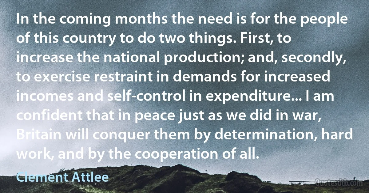 In the coming months the need is for the people of this country to do two things. First, to increase the national production; and, secondly, to exercise restraint in demands for increased incomes and self-control in expenditure... I am confident that in peace just as we did in war, Britain will conquer them by determination, hard work, and by the cooperation of all. (Clement Attlee)